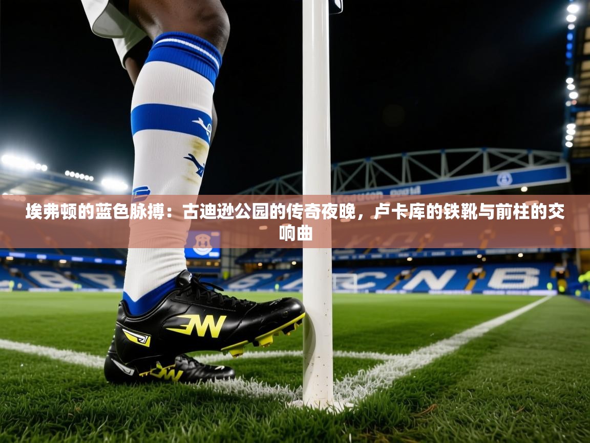 埃弗顿的蓝色脉搏：古迪逊公园的传奇夜晚，卢卡库的铁靴与前柱的交响曲  第2张